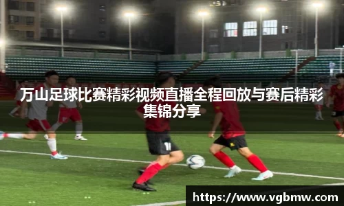 万山足球比赛精彩视频直播全程回放与赛后精彩集锦分享